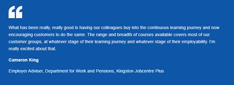 Infographic quotation from Employer Adviser from the Jobcentre Plus programme - "What has been really, really good is having our colleagues buy into the continuous learning journey and now encouraging customers to do the same. The range and breadth of course available covers mots of our customer groups, at whatever stage of their training journey and whatever stage their employability. I'm really excited about that".